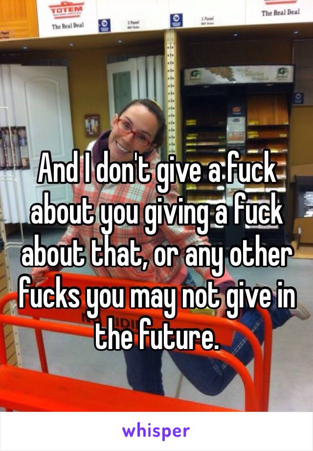 And I don't give a fuck about you giving a fuck about that, or any other fucks you may not give in the future.