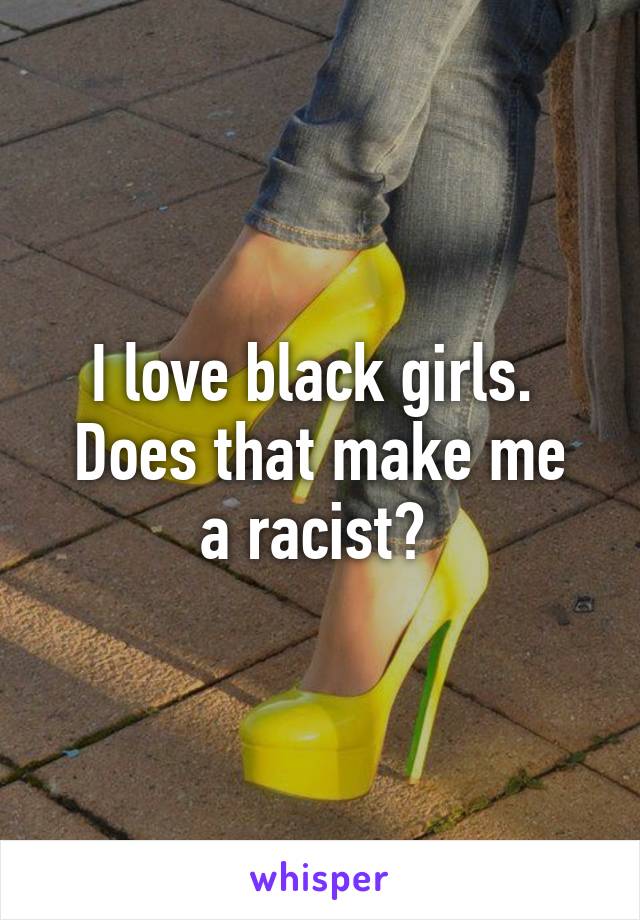 I love black girls. 
Does that make me a racist? 