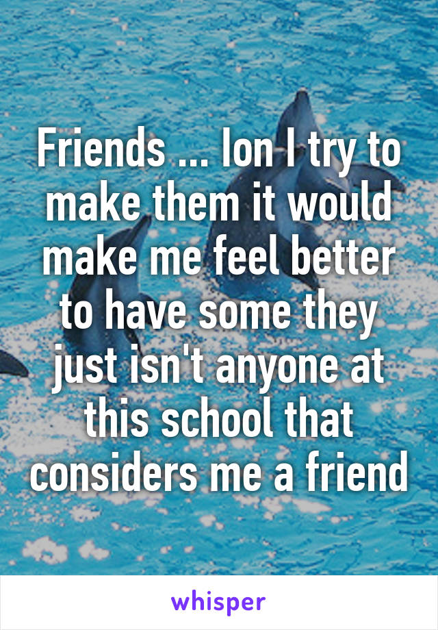 Friends ... Ion I try to make them it would make me feel better to have some they just isn't anyone at this school that considers me a friend