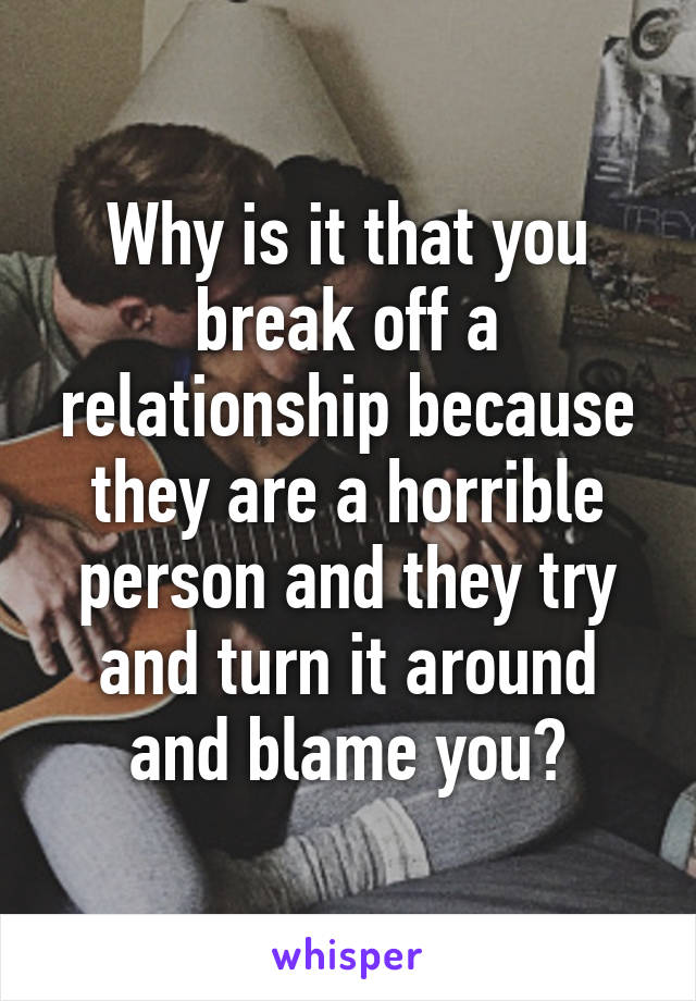 Why is it that you break off a relationship because they are a horrible person and they try and turn it around and blame you?