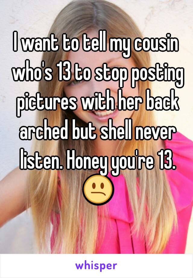 I want to tell my cousin who's 13 to stop posting pictures with her back arched but shell never listen. Honey you're 13. 😕 