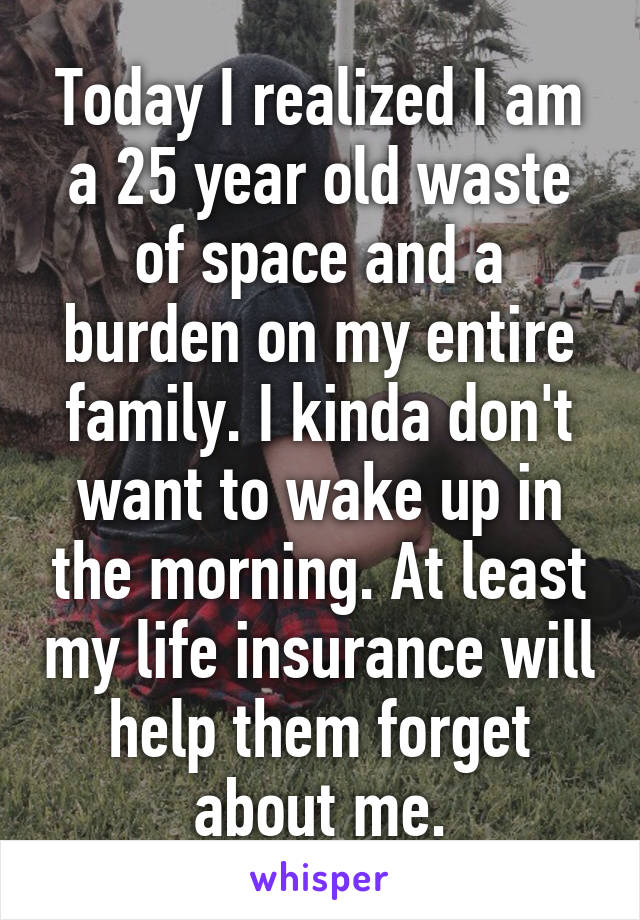 Today I realized I am a 25 year old waste of space and a burden on my entire family. I kinda don't want to wake up in the morning. At least my life insurance will help them forget about me.