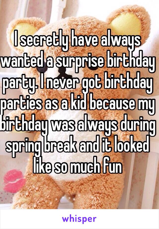 I secretly have always wanted a surprise birthday party. I never got birthday parties as a kid because my birthday was always during spring break and it looked like so much fun 