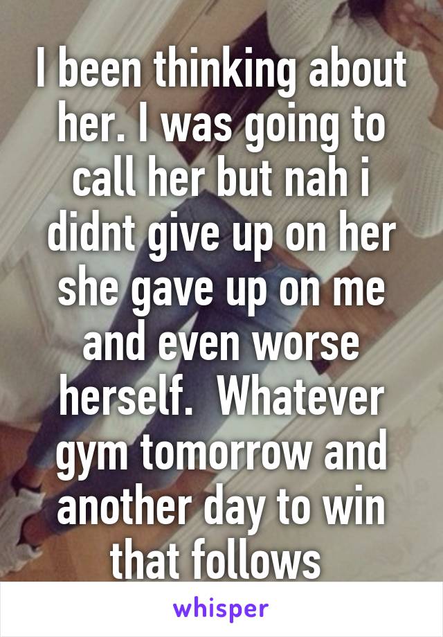 I been thinking about her. I was going to call her but nah i didnt give up on her she gave up on me and even worse herself.  Whatever gym tomorrow and another day to win that follows 