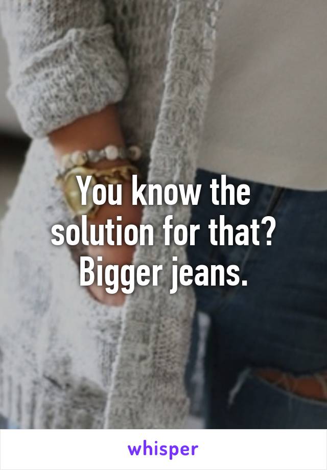 You know the solution for that?
Bigger jeans.