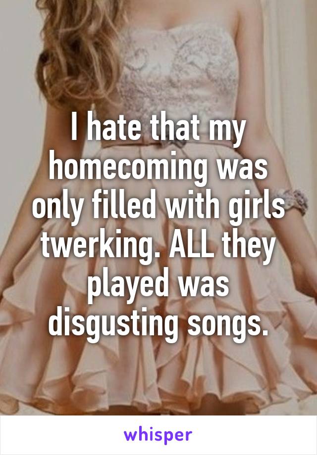 I hate that my homecoming was only filled with girls twerking. ALL they played was disgusting songs.