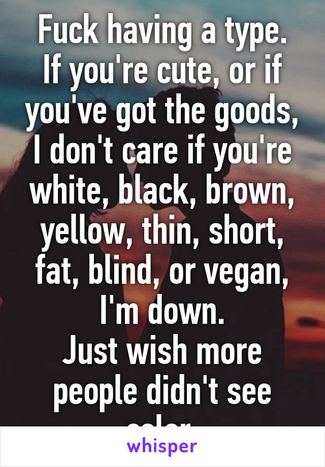 Fuck having a type.
If you're cute, or if you've got the goods, I don't care if you're white, black, brown, yellow, thin, short, fat, blind, or vegan, I'm down.
Just wish more people didn't see color.