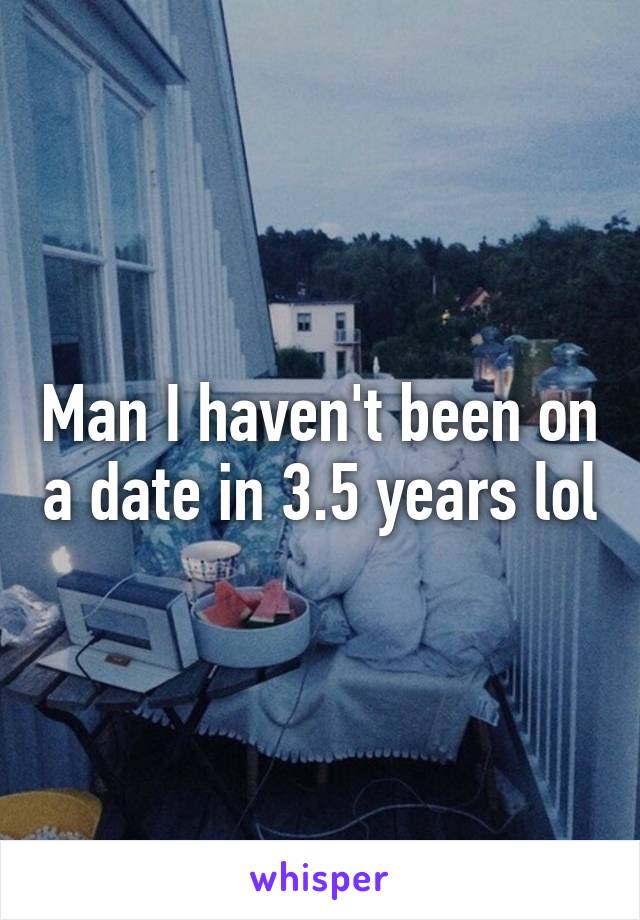 Man I haven't been on a date in 3.5 years lol