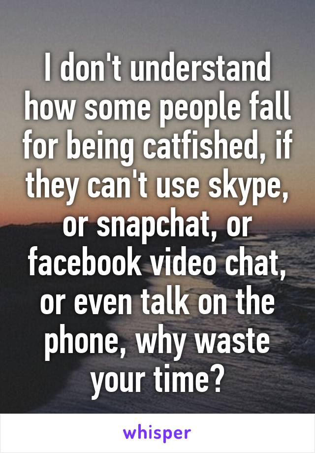 I don't understand how some people fall for being catfished, if they can't use skype, or snapchat, or facebook video chat, or even talk on the phone, why waste your time?