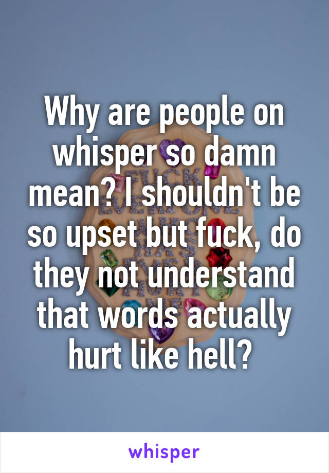 Why are people on whisper so damn mean? I shouldn't be so upset but fuck, do they not understand that words actually hurt like hell? 