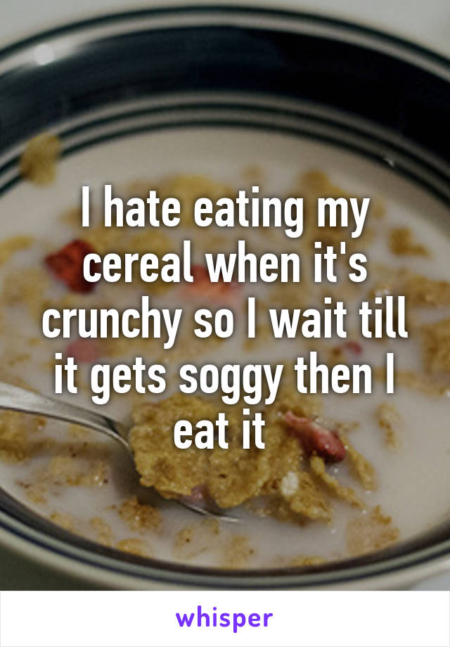 I hate eating my cereal when it's crunchy so I wait till it gets soggy then I eat it 