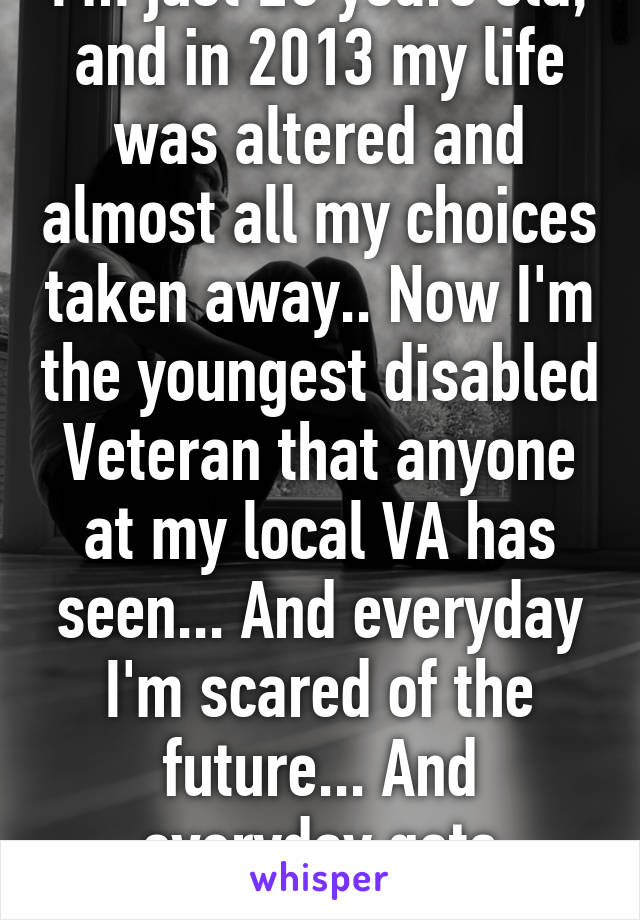 I'm just 20 years old, and in 2013 my life was altered and almost all my choices taken away.. Now I'm the youngest disabled Veteran that anyone at my local VA has seen... And everyday I'm scared of the future... And everyday gets harder...