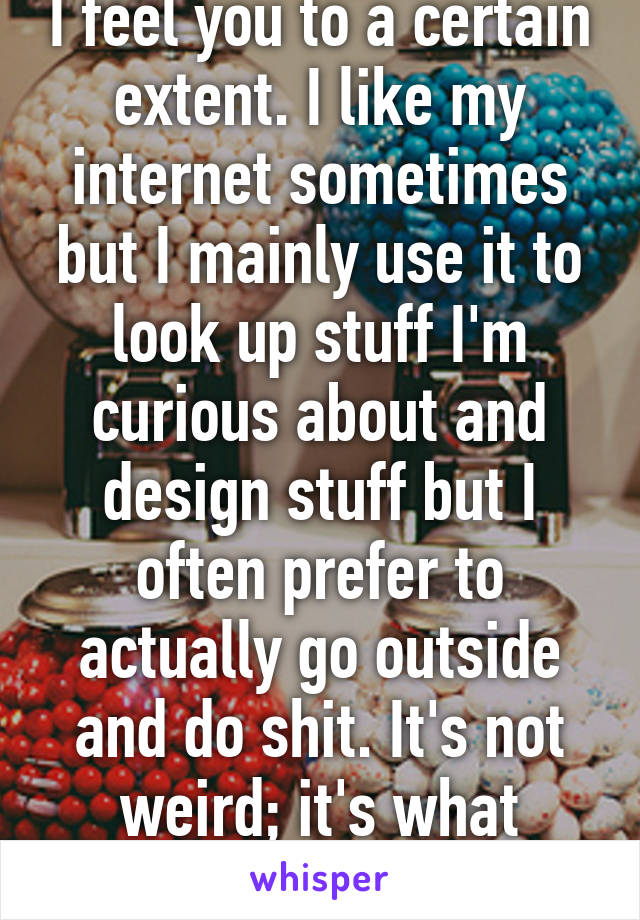 I feel you to a certain extent. I like my internet sometimes but I mainly use it to look up stuff I'm curious about and design stuff but I often prefer to actually go outside and do shit. It's not weird; it's what we've evolved to do