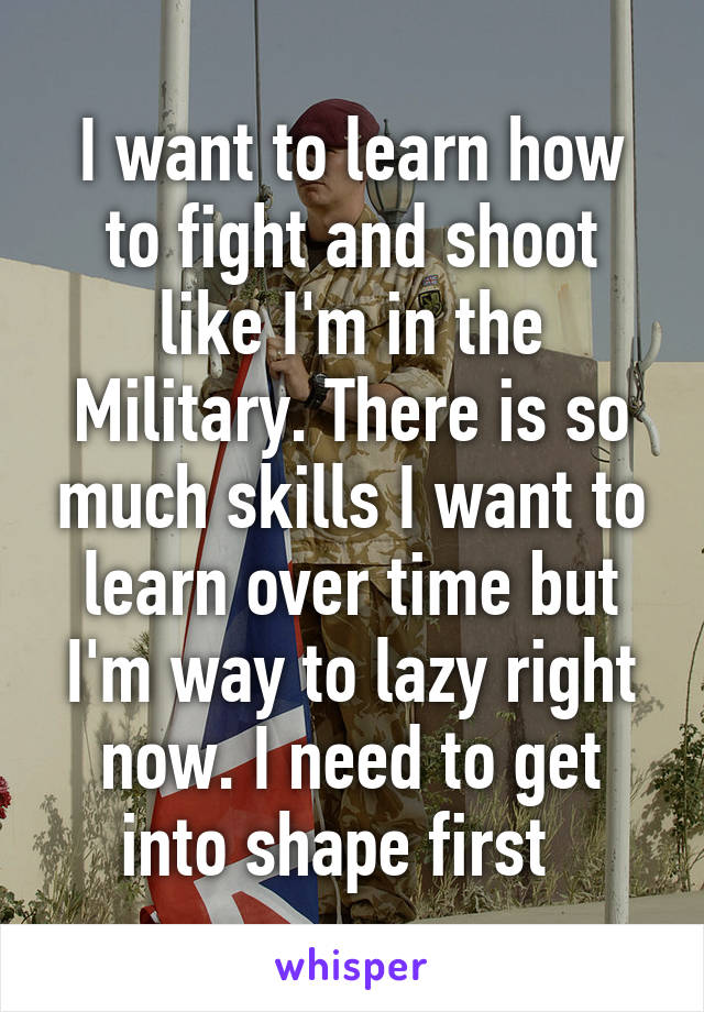 I want to learn how to fight and shoot like I'm in the Military. There is so much skills I want to learn over time but I'm way to lazy right now. I need to get into shape first  