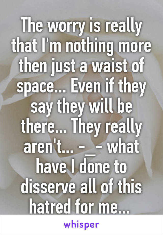 The worry is really that I'm nothing more then just a waist of space... Even if they say they will be there... They really aren't... -_- what have I done to disserve all of this hatred for me... 