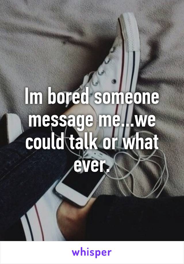 Im bored someone message me...we could talk or what ever.