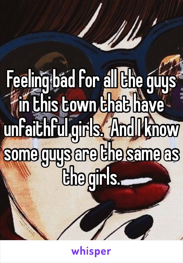 Feeling bad for all the guys in this town that have unfaithful girls.  And I know some guys are the same as the girls.