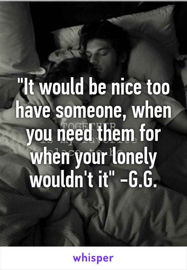 "It would be nice too have someone, when you need them for when your lonely wouldn't it" -G.G.