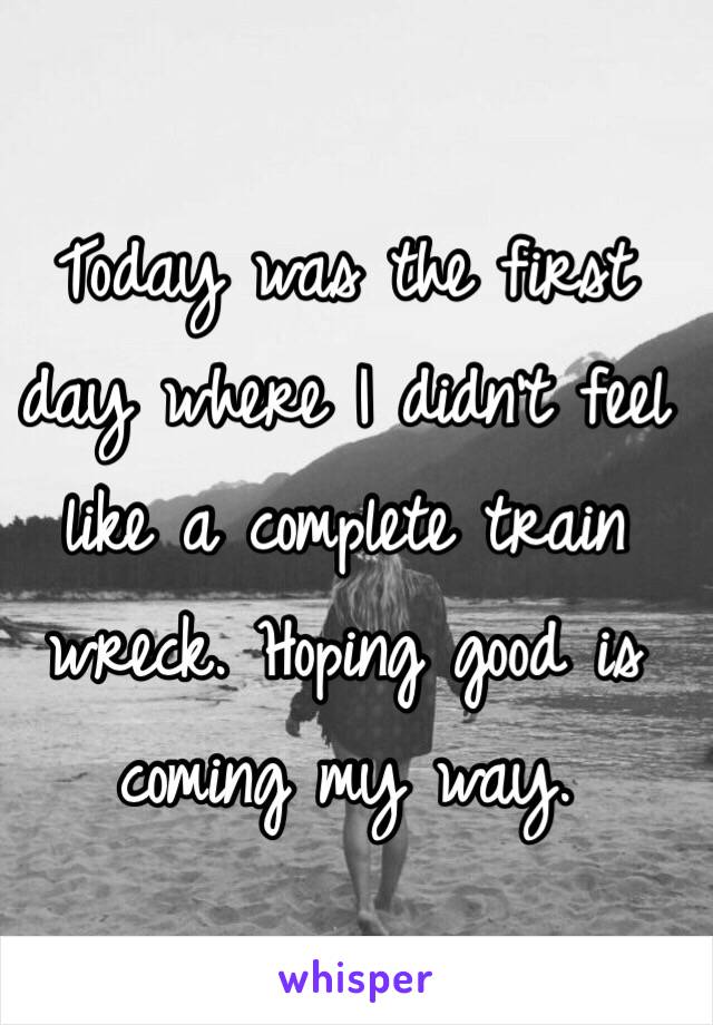 Today was the first day where I didn't feel like a complete train wreck. Hoping good is coming my way. 