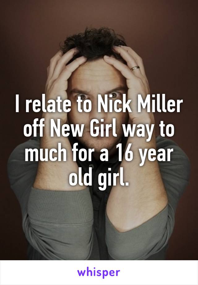 I relate to Nick Miller off New Girl way to much for a 16 year old girl.