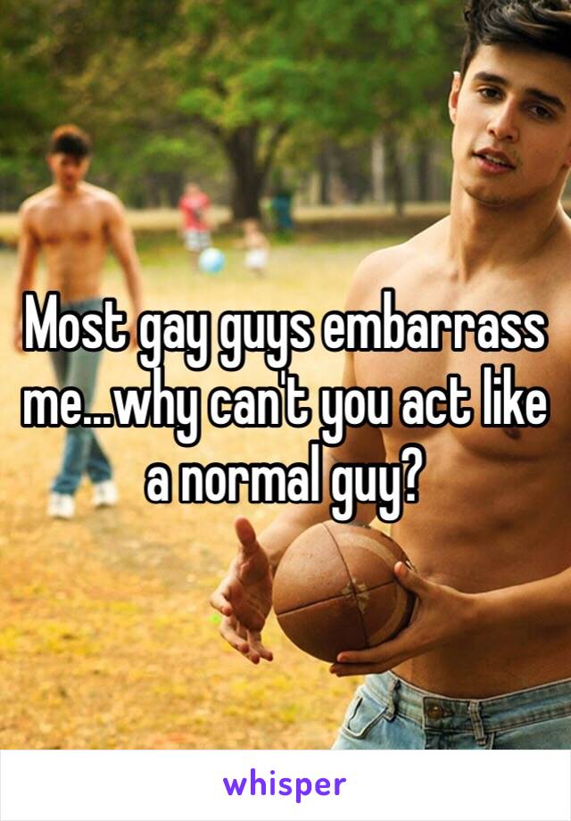 Most gay guys embarrass me...why can't you act like a normal guy?