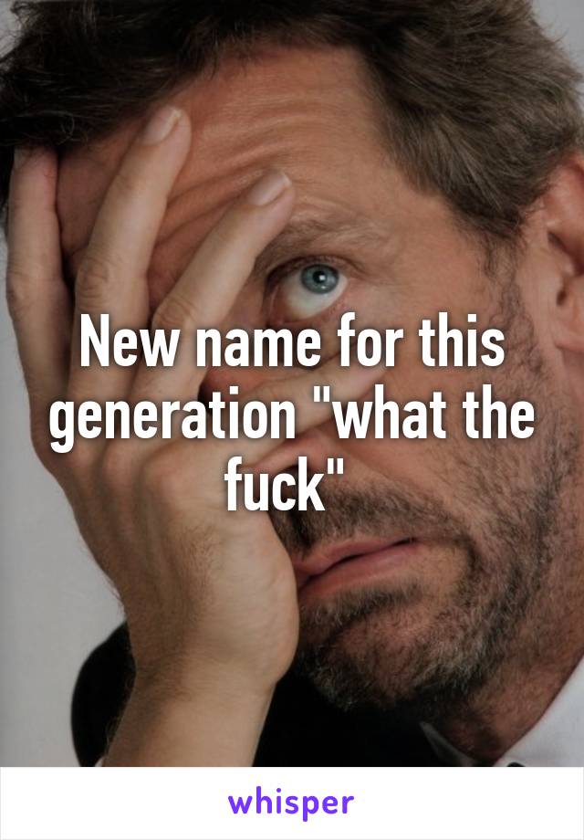 New name for this generation "what the fuck" 