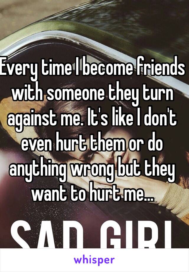 Every time I become friends with someone they turn against me. It's like I don't even hurt them or do anything wrong but they want to hurt me... 