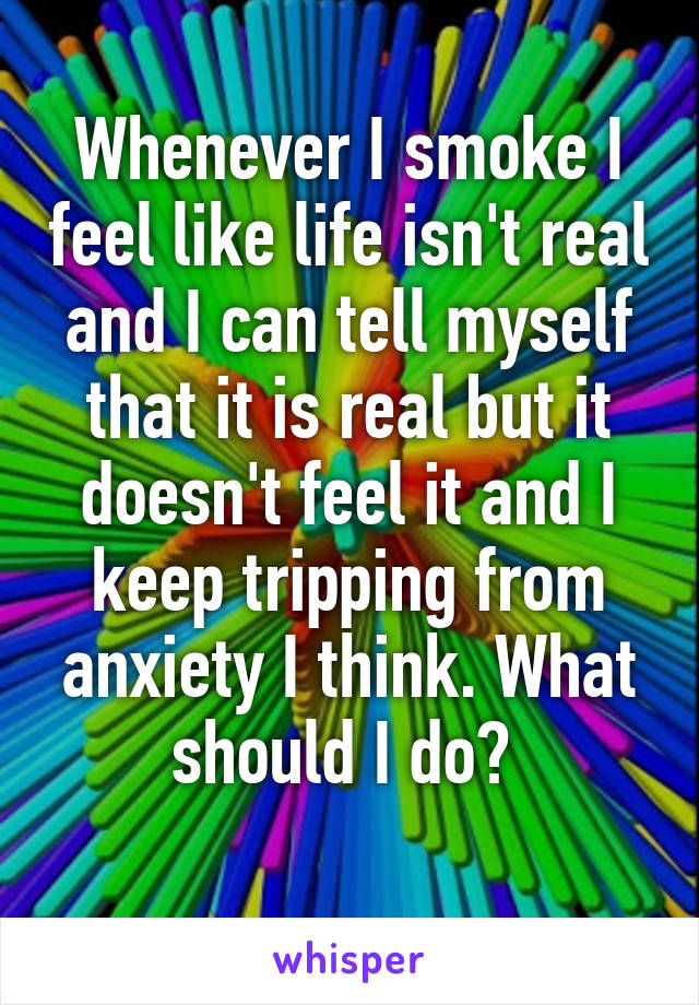 Whenever I smoke I feel like life isn't real and I can tell myself that it is real but it doesn't feel it and I keep tripping from anxiety I think. What should I do? 
