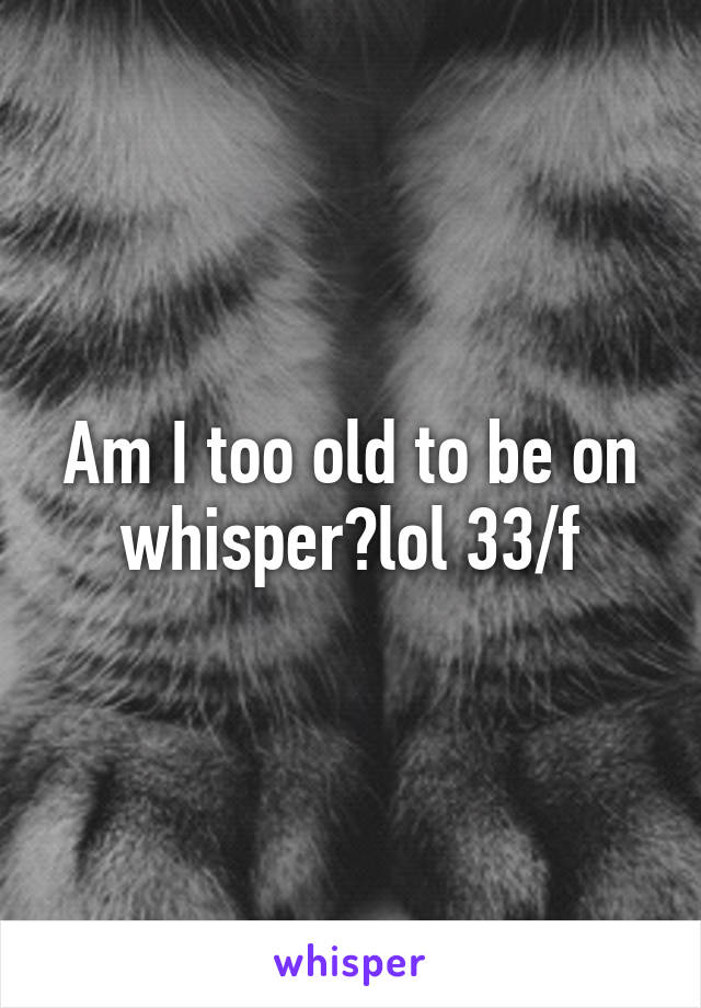 Am I too old to be on whisper?lol 33/f