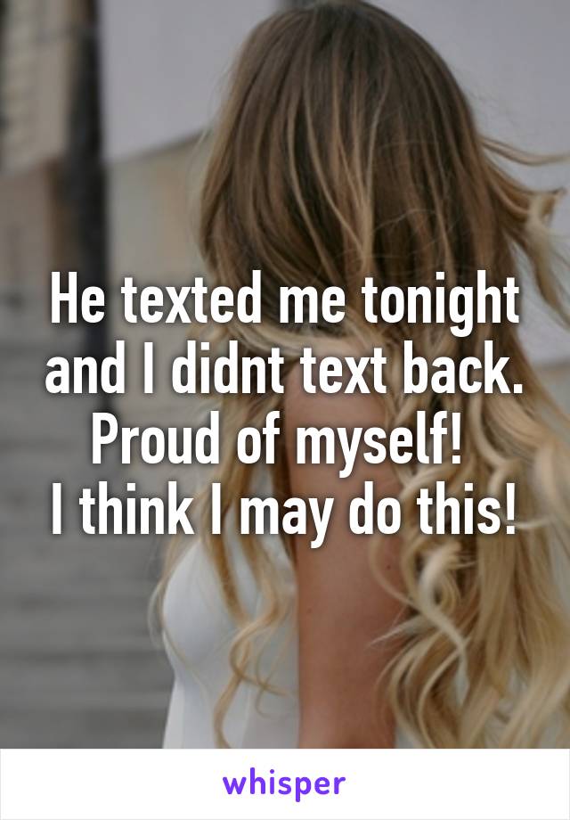 He texted me tonight and I didnt text back. Proud of myself! 
I think I may do this!