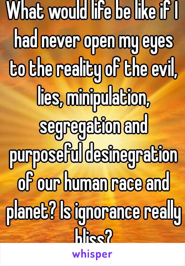 What would life be like if I had never open my eyes to the reality of the evil, lies, minipulation, segregation and purposeful desinegration of our human race and planet? Is ignorance really bliss?