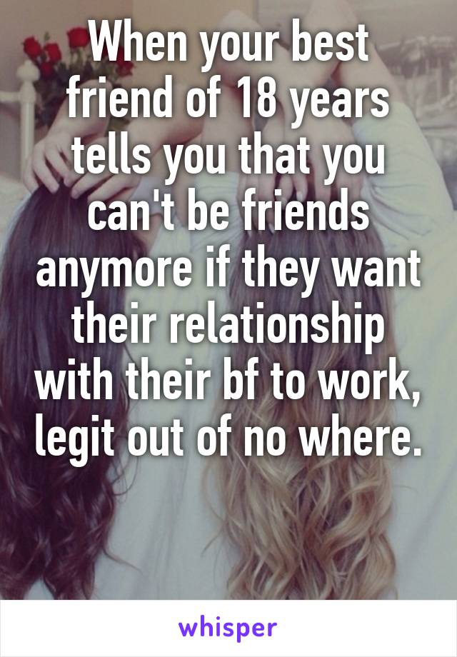 When your best friend of 18 years tells you that you can't be friends anymore if they want their relationship with their bf to work, legit out of no where. 

