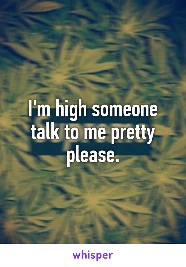 I'm high someone talk to me pretty please.