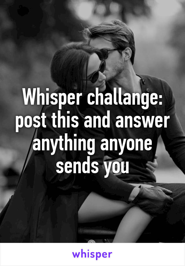 Whisper challange: post this and answer anything anyone sends you