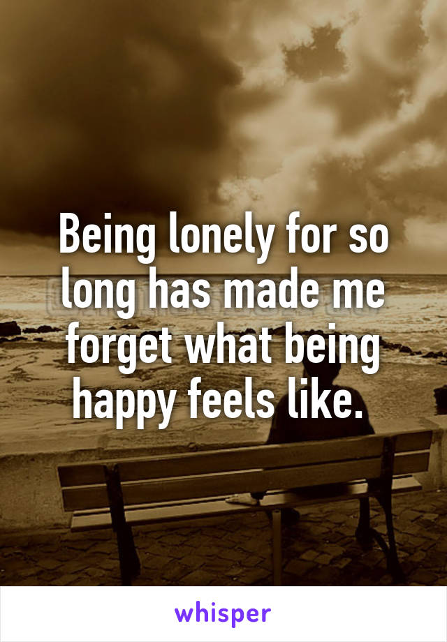 Being lonely for so long has made me forget what being happy feels like. 