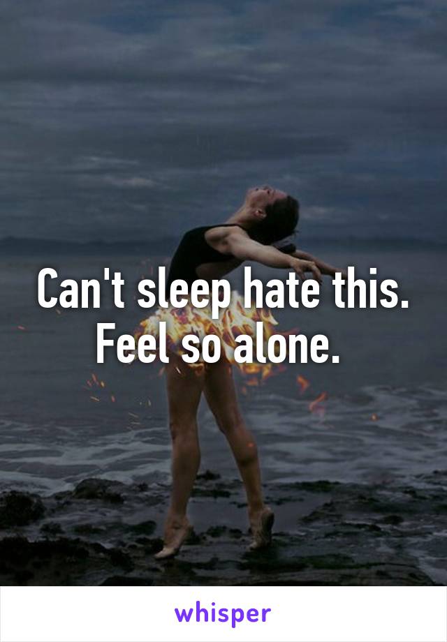 Can't sleep hate this. Feel so alone. 