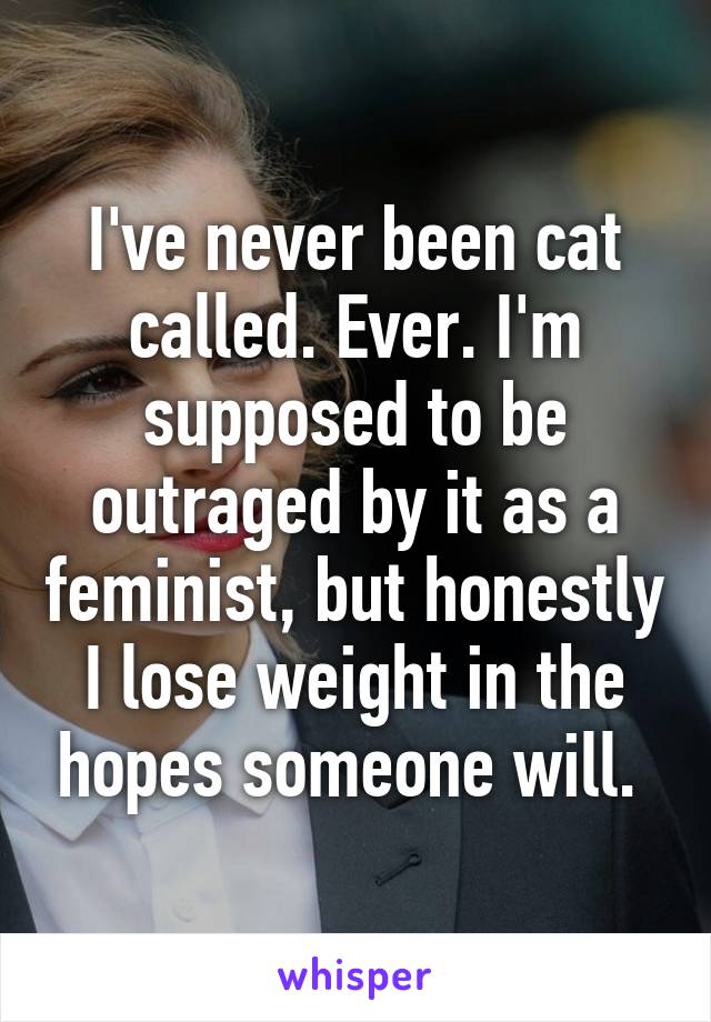 I've never been cat called. Ever. I'm supposed to be outraged by it as a feminist, but honestly I lose weight in the hopes someone will. 