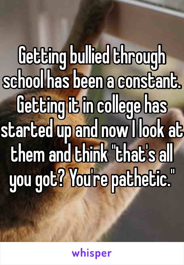 Getting bullied through school has been a constant. Getting it in college has started up and now I look at them and think "that's all you got? You're pathetic." 