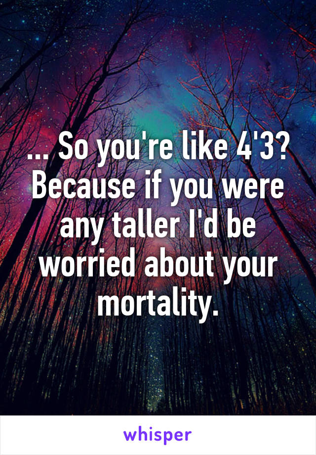 ... So you're like 4'3? Because if you were any taller I'd be worried about your mortality.