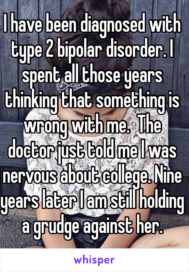 I have been diagnosed with type 2 bipolar disorder. I spent all those years thinking that something is wrong with me.  The doctor just told me I was nervous about college. Nine years later I am still holding a grudge against her. 