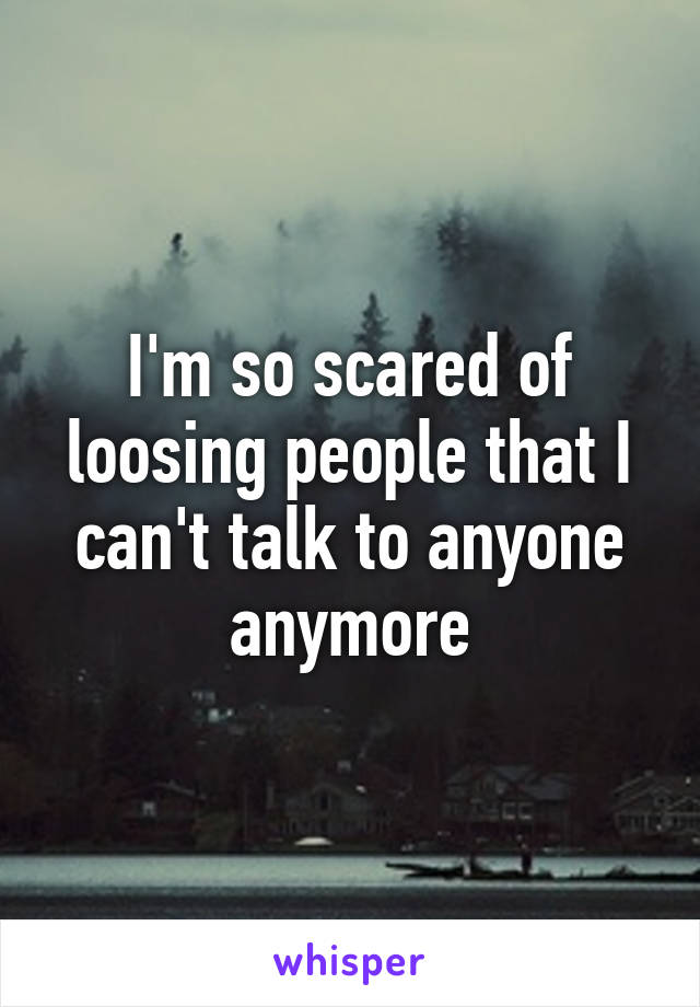 I'm so scared of loosing people that I can't talk to anyone anymore