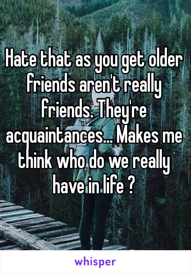 Hate that as you get older friends aren't really friends. They're acquaintances... Makes me think who do we really have in life ? 