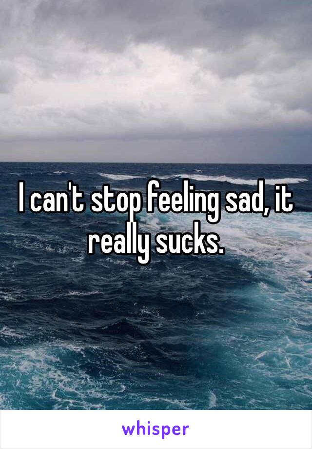 I can't stop feeling sad, it really sucks.