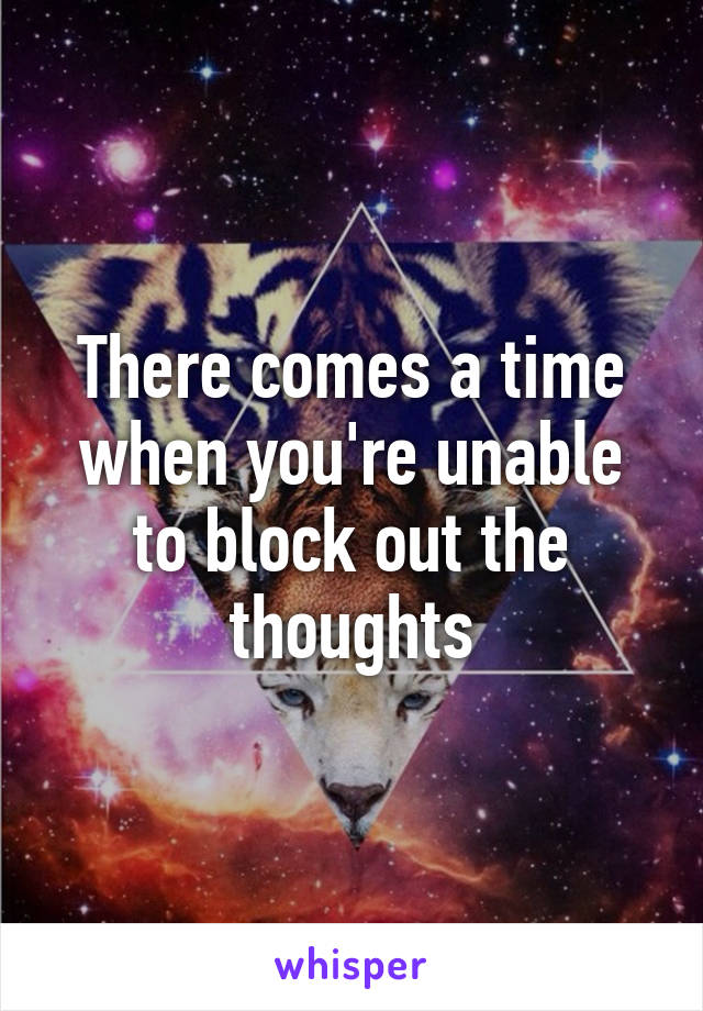 There comes a time when you're unable to block out the thoughts