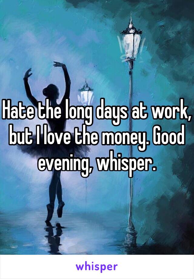 Hate the long days at work, but I love the money. Good evening, whisper.