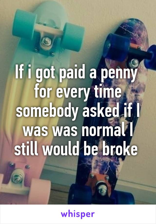 If i got paid a penny  for every time somebody asked if I was was normal I still would be broke 