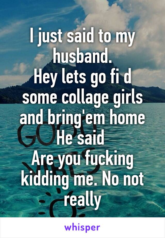 I just said to my husband.
Hey lets go fi d some collage girls and bring'em home
He said 
Are you fucking kidding me. No not really