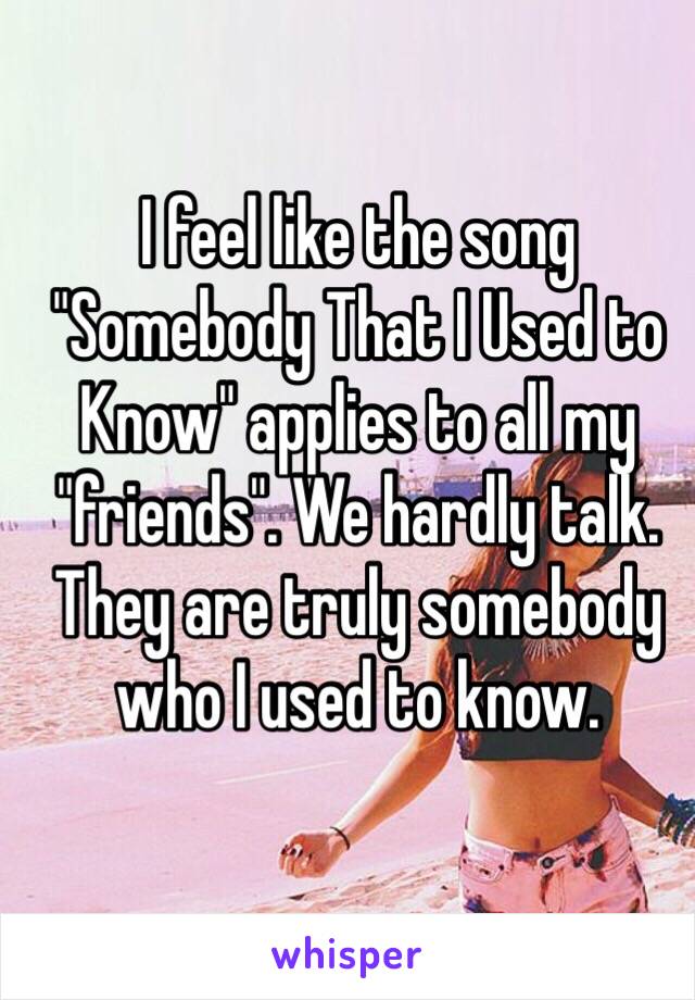 I feel like the song "Somebody That I Used to Know" applies to all my "friends". We hardly talk. They are truly somebody who I used to know. 