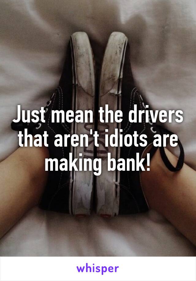 Just mean the drivers that aren't idiots are making bank!