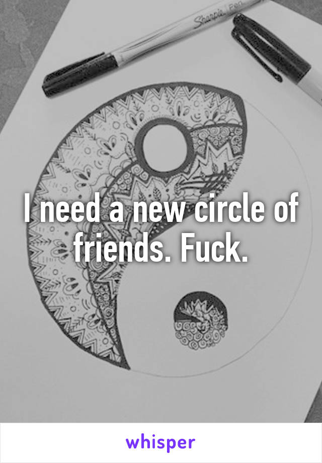 I need a new circle of friends. Fuck.